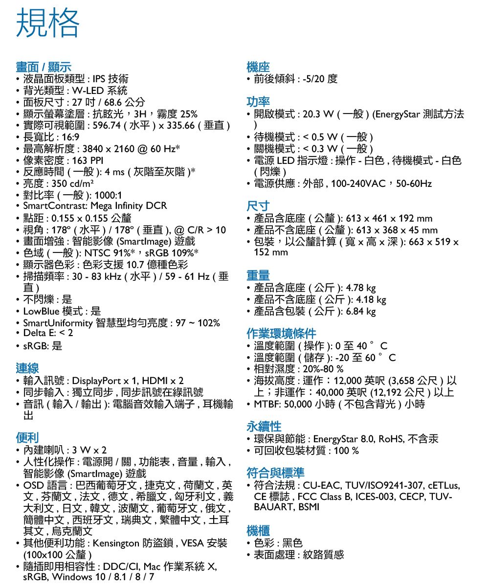 規格畫面/顯示液晶面板類型:IPS 技術背光類型:-LED 系統面板尺寸:27吋/686公分機座前後傾斜:-5/20 度功率顯示螢幕塗層:抗眩光3H,霧度 25%開啟模式:203W(一般 (EnergyStar 測試方法實際可視範圍:596.74(水平)x335.66(垂)長寬比:16:9最高解析度:3840x2160@60 Hz*像素密度:163PPL待機模式:0.5W (一般)關機模式: 0.3 W (一般)反應時間(一般):4ms(灰階至灰階)*亮度:350cd/m²電源 LED 指示燈:操作-白色,待機模式-白色(閃爍)對比率(一般):1000:1SmartContrast: Mega Infinity DCR電源供應:外部,100-240VAC,50-60Hz尺寸點距: 0.155x0.155公釐產品含底座(公釐):613x461x192 mm視角:178°(水平)/178°(垂直),@C/R 10畫面增強:智能影像(SmartImage) 遊戲色域(一般):NTSC 91%*,SRGB 109%*顯示器色彩:色彩支援10.7億種色彩產品不含底座(公釐):613x368x45 mm包裝,以公釐計算(寬x高x深):663x519x152 mm掃描頻率:30-83kHz(水平)/59-61Hz(垂直)不閃爍:是LowBlue 模式:是 SmartUniformity 智慧型均勻亮度:97~102%Delta E:  2:是連線輸入訊號:DisplayPort x 1, HDMI x 2同步輸入:獨立同步,同步訊號在訊號音訊(輸入/輸):電腦音效輸入端子,耳機輸出便利重量產品含底座(公斤):4.78kg產品不含底座(公斤):4.18kg產品含包裝(公斤):6.84 kg作業環境條件溫度範圍(操作):0至40 °C溫度範圍(儲存):-20至60°C相對濕度:20%-80%海拔高度:運作:12,000英呎(3,658公尺)以上;非運作:40,000英呎(12,192公尺)以上MTBF: 50,000 小時(不包含背光)小時永續性內建喇叭:3Wx2人性化操作:電源開/關,功能表,音量,輸入,智能影像(SmartImage) 遊戲OSD 語言:巴西葡萄牙文,捷克文,荷蘭文,英文,芬蘭文,法文,德文,希臘文,匈牙利文,義大利文,日文,韓文,波蘭文,葡萄牙文,俄文,簡體中文,西班牙文,瑞典文,繁體中文,土耳其文,烏克蘭文其他便利功能:Kensington 防盜鎖,VESA 安裝(100x100公釐)隨插即用相容性:DDC/, Mac 作業系統 X,.環保與節能:EnergyStar 8.0, RoHS, 不含汞可回收包裝材質:100%符合與標準符合法規:CU-EAC, TUV/ISO9241-307, cETLus,CE標誌,FCC Class B, ICES-003, CECP, TUV-BAUART, BSMI機櫃色彩:黑色.表面處理:紋路質感sRGB, Windows 10/8.1/8/7