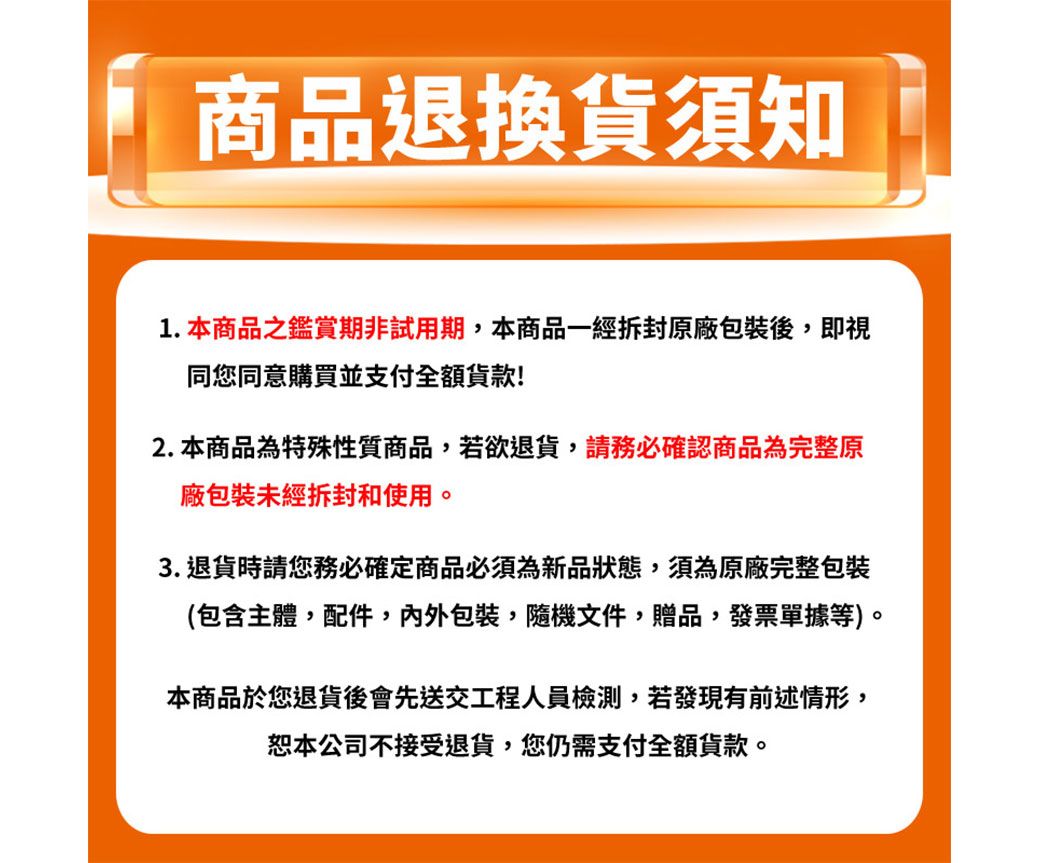 商品退換貨須知1. 本商品之鑑賞期非試用期,本商品一經拆封原廠包裝後,即視同您同意購買並支付全額貨款!2. 本商品為特殊性質商品,若欲退貨,請務必確認商品為完整原廠包裝未經拆封和使用。3. 退貨時請您務必確定商品必須為新品狀態,須為原廠完整包裝(包含主體,配件,內外包裝隨機文件贈品,發票單據等)。本商品於您退貨後會先送交工程人員檢測,若發現有前述情形,恕本公司不接受退貨,您仍需支付全額貨款。