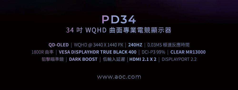 PD3434  WQHD 曲面專業電競顯示器QD-OLED WQHD @ 3440 X 1440 PX  240HZ  0.03MS1800R VESA DISPLAYHDR TRUE BLACK 400  DCI-P3 99%  CLEAR MR13000DARK BOOST   2.1X2  DISPLAYPORT 2.2www.aoc.com