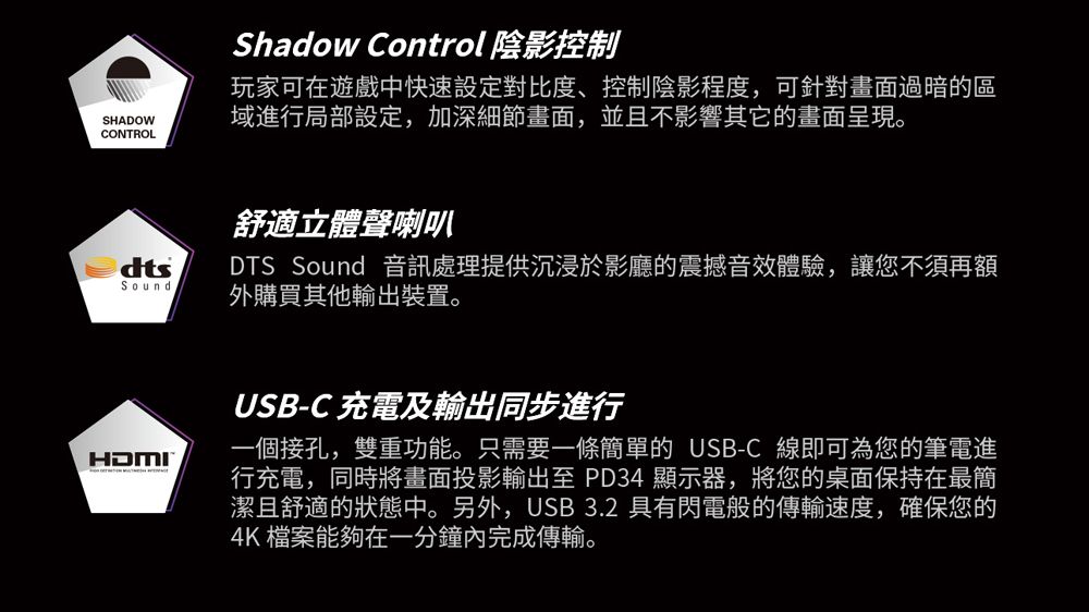 Shadow Control 陰影控制SHADOWCONTROL玩家可在遊戲中快速設定對比度、控制陰影程度,可針對畫面過暗的區域進行局部設定,加深細節畫面,並且不影響其它的畫面呈現。Sound舒適立體聲喇叭DTS Sound 音訊處理提供沉浸於影廳的震撼音效體驗,讓您不須再額外購買其他輸出裝置。HDMIUSB-C 充電及輸出同步進行一個接孔,雙重功能。只需要一條簡單的 USB-C 線即可為您的筆電進行充電,同時將畫面投影輸出至 PD34 顯示器,將您的桌面保持在最簡潔且舒適的狀態中。另外,USB 3.2 具有閃電般的傳輸速度,確保您的4K 檔案能夠在一分鐘內完成傳輸。