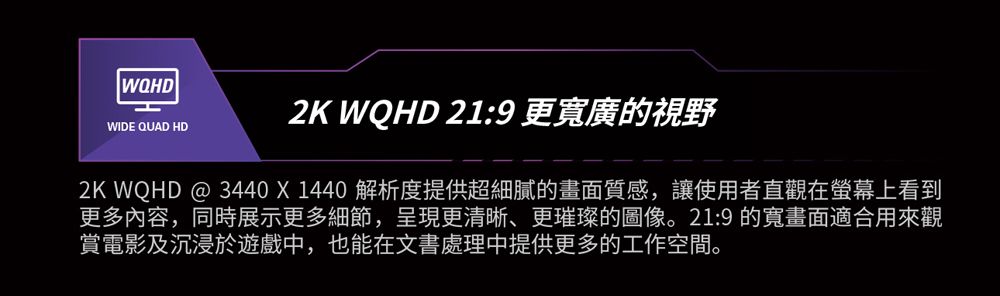 WIDE QUAD HD2K WQHD 21:9 更寬廣的視野2K WQHD @ 3440X1440 解析度提供超細膩的畫面質感,讓使用者直觀在螢幕上看到更多內容,同時展示更多細節,呈現更清晰、更璀璨的圖像。21:9 的寬畫面適合用來觀賞電影及沉浸於遊戲中,也能在文書處理中提供更多的工作空間。