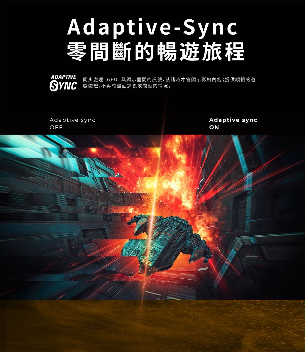 Adaptive-Sync零間斷的暢遊旅程ADAPTIVE 同步處理 GPU 與顯示器間的訊號,就緒時才會顯示影格內容;提供順暢的遊SYNC 戲體驗,不再有畫面撕裂或間斷的情況。Adaptive syncOFFAdaptive syncON