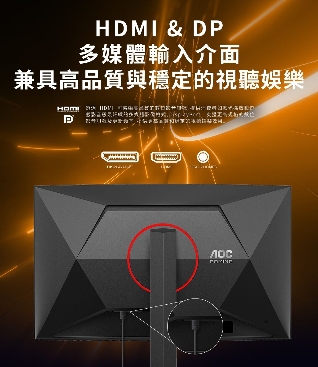 & D多媒體輸入介面兼具高品質與穩定的視聽娛樂HDMI透過 HDMI 可傳輸高品質的數位影音訊號, 提供消費者如藍光播放和遊戲影音般最細緻的多媒體影像格式。 DisplayPort 支援更高規格的數位影音訊號及更新頻率,提供更高品質和穩定的視聽娛樂效果。PDISPLAYPORTHDMIHEADPHONESGAMING