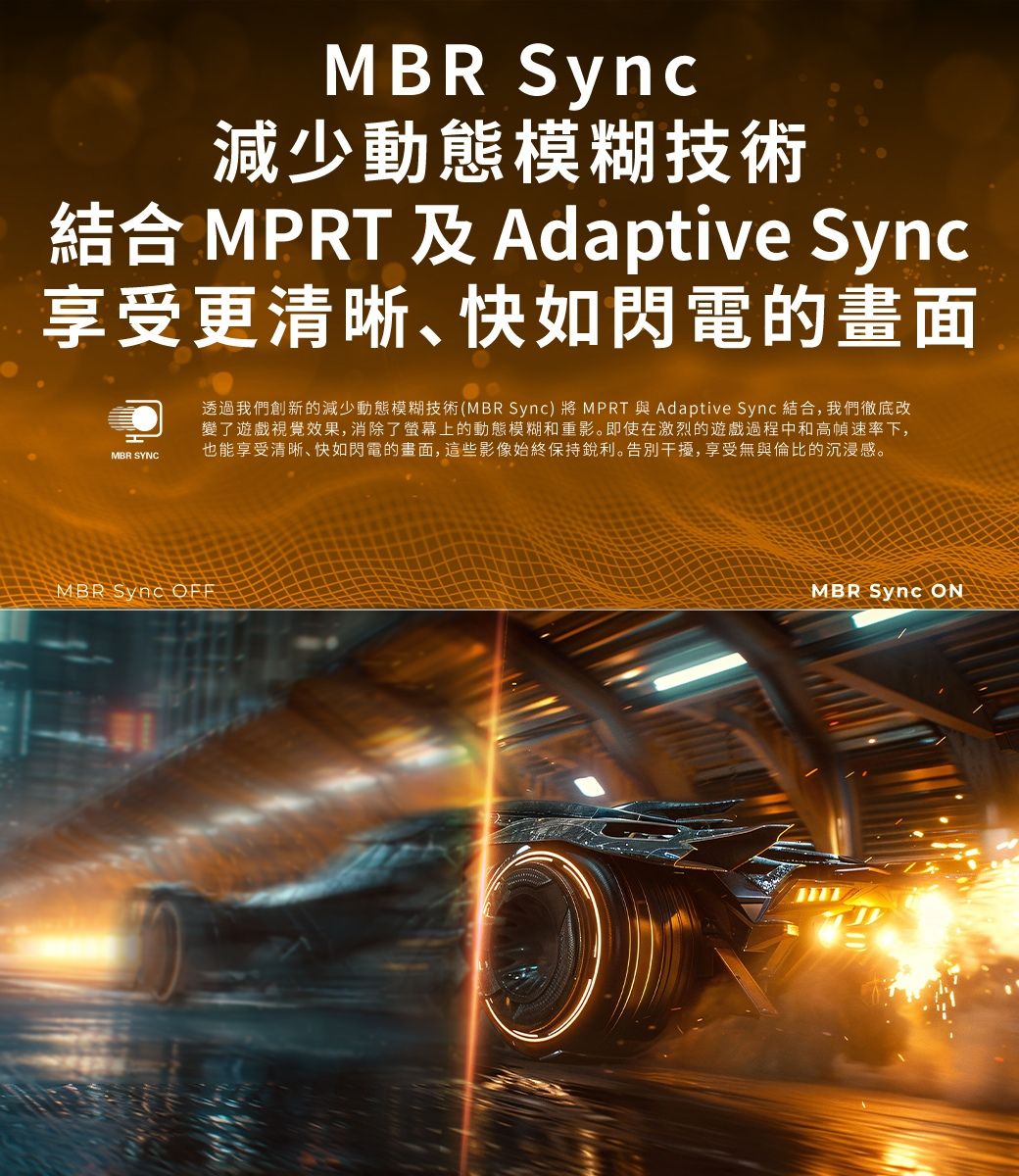 MBR Sync減少動態模糊技術結合 MPR 及Adaptive Sync享受更清晰快如閃電的畫面MBR SYNCT MBR Sync OFF透過我們創新的減少動態模糊技術(MBRSync)將 MPRT 與 Adaptive Sync 結合,我們徹底改變了遊戲視覺效果, 消除了螢幕上的動態模糊和重影。即使在激烈的遊戲過程中和高幀速率下,也能享受清晰快如閃電的畫面, 這些影像始終保持銳利。告別干擾,享受無與倫比的沉浸感。MBR Sync ON