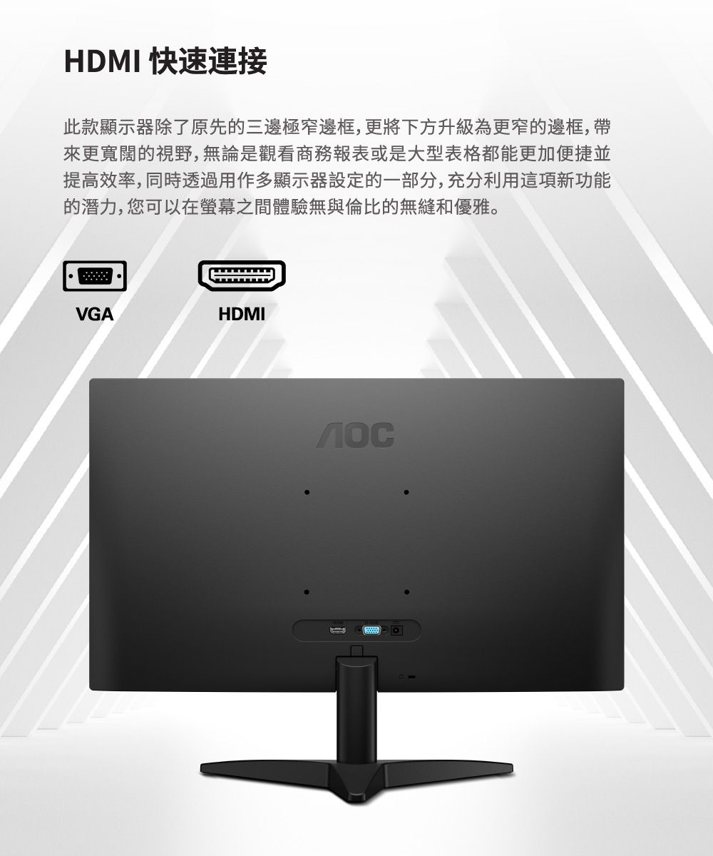 HDMI 快速連接此款顯示器除了原先的三邊極窄邊框,更將下方升級為更窄的邊框,帶來更寬闊的視野,無論是觀看商務報表或是大型表格都能更加便捷並提高效率,同時透過用作多顯示器設定的一部分,充分利用這項新功能的潛力,您可以在之間體驗無與倫比的無縫和優雅。VGAHDMI