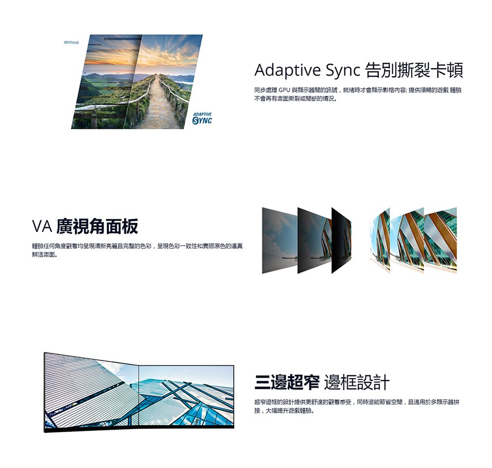 ADAPTIVESYNCVA 廣視角面板任何角度觀看均呈現清新亮麗且完整的色彩呈現色彩一致性和實際原色的真鲜活面Adaptive Sync 告別撕裂卡頓同步處理 GPU 與顯示器的訊號,時才會顯示影格内容提供順暢的遊戲體驗不會再撕裂的情況三邊超窄邊框設計超窄邊框的設計提供更舒適的觀看感受,同時還能節省空間,且適用於多顯示器拼,提升遊戲體驗。