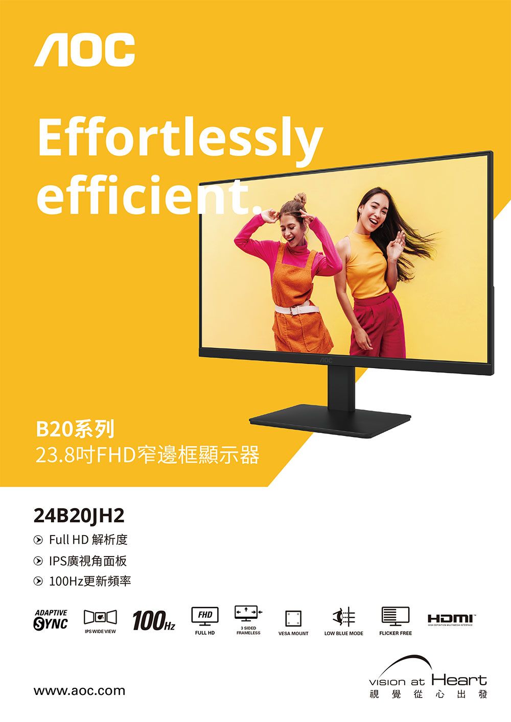 EffortlesslyefficientB20系列2.8吋FH窄邊框顯示器24B20JH2② Full HD 解析度② IPS廣視角面板② 更新頻率ADAPTIVESYNCD 100HzIPS WIDE VIEWFHDFULL HDFRAMELESSwww.aoc.com3 SIDEDVESA MOUNTLOW BLUE MODEFLICKER FREE at Heart視覺從心出發