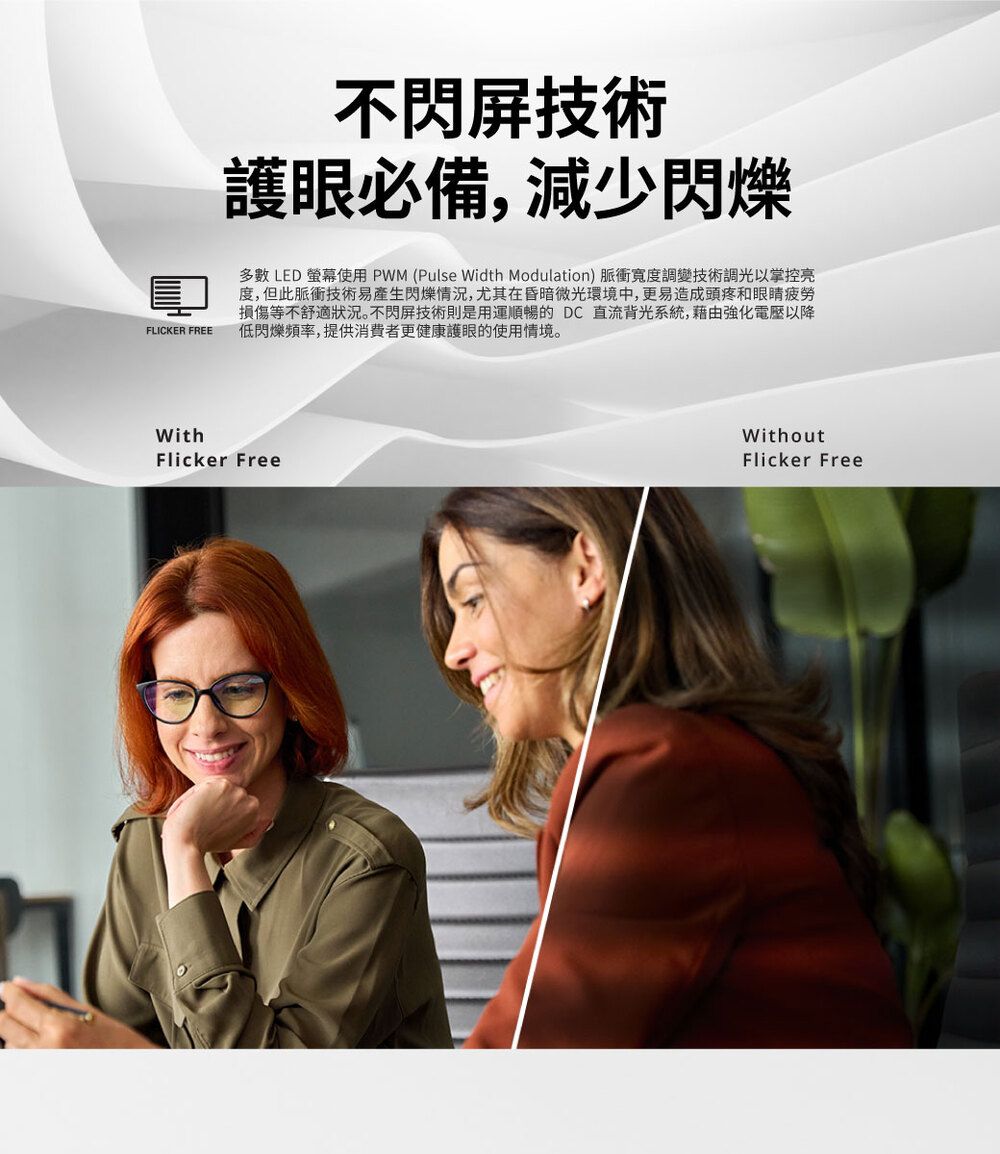 FLICKER FREE不閃屏技術護眼必備,減少閃爍多數 LED 螢幕使用PWM (Pulse Width Modulation) 脈衝寬度調變技術調光以掌控亮度,但此脈衝技術易產生閃爍,尤其在昏暗微光環境中,更易造成頭疼和眼睛疲勞損傷等不舒適狀況。不閃屏技術則是用運順暢的 DC直流背光系統,藉由強化電壓以降低閃爍頻率,提供消費者更健康護眼的使用情境。WithFlicker FreeWithoutFlicker Free