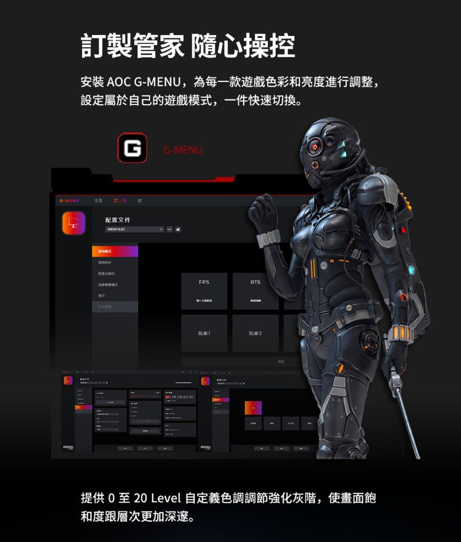 訂製管家 隨心操控安裝 AOC GMENU,為每一款遊戲色彩和亮度進行調整,設定屬於自己的遊戲模,一件快速切換。G-MENU主頁GG-MENU配置文件PROFILE式RTS玩家玩家2提供 0 至 20 Level 自定義色調調節強化灰階,使畫面飽和度跟層次更加深邃。