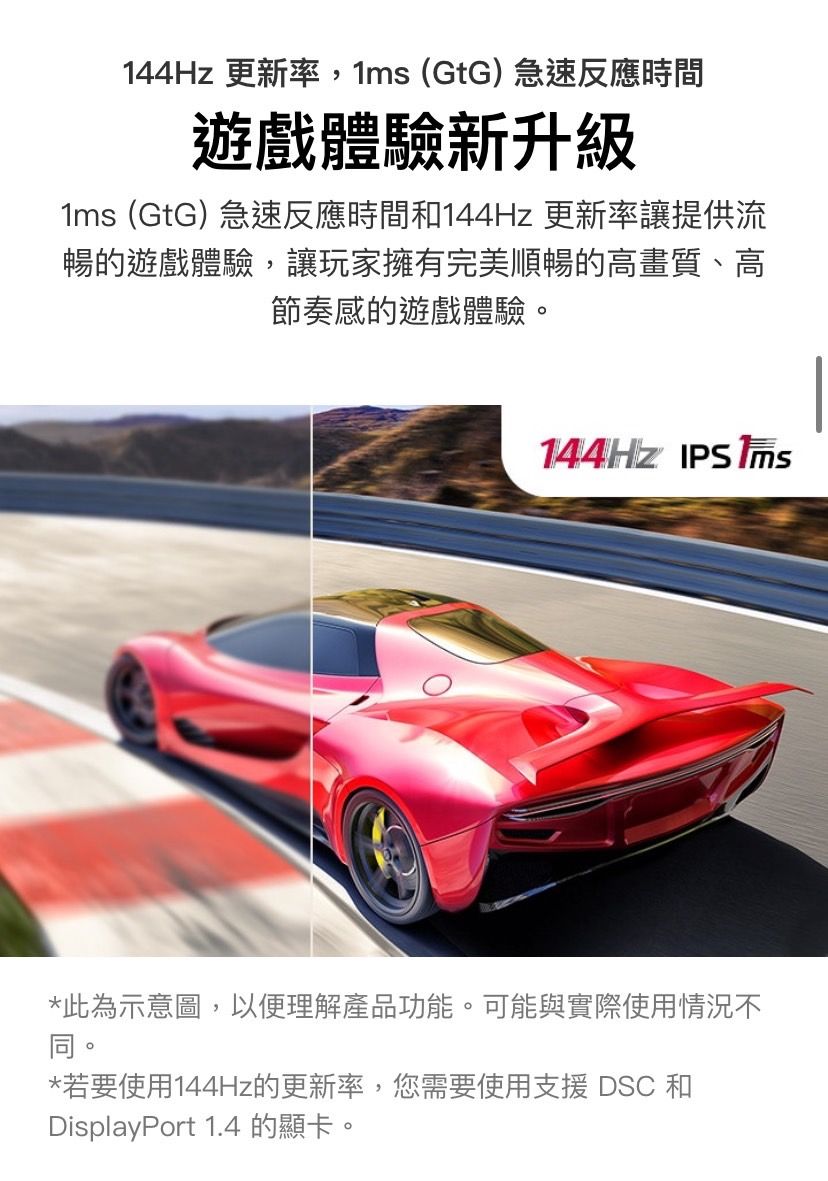 144Hz 更新率,1 (GtG)急速反應時間遊戲體驗新升級1ms (GtG) 急速反應時間和144Hz 更新率讓提供流暢的遊戲體驗,讓玩家擁有完美順暢的高畫質、高節奏感的遊戲體驗144HZ  ms*此為示意圖,以便理解產品功能。可能與實際使用情況不同。。*若要使用144Hz的更新率,您需要使用支援DSC 和DisplayPort 1.4 的顯卡。