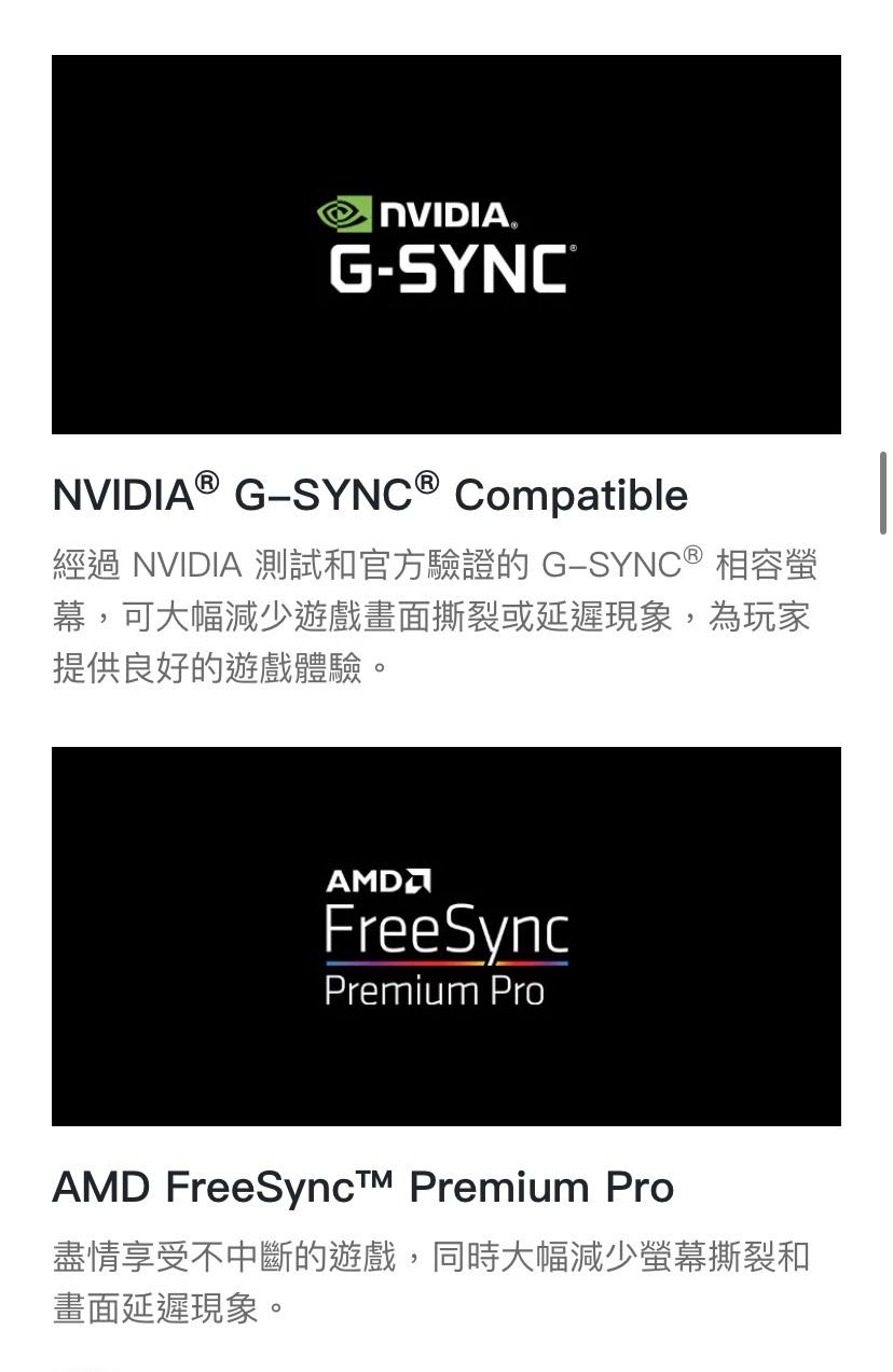 NVIDIAGSYNC®NVIDIA® G-SYNC® Compatible經過 NVIDIA 測試和官方驗證的 G-SYNC® 相容螢幕,可大幅減少遊戲畫面撕裂或延遲現象,為玩家提供良好的遊戲體驗。FreeSyncPremium ProAMD FreeSync Premium Pro盡情享受不中斷的遊戲,同時大幅減少螢幕撕裂和畫面延遲現象。