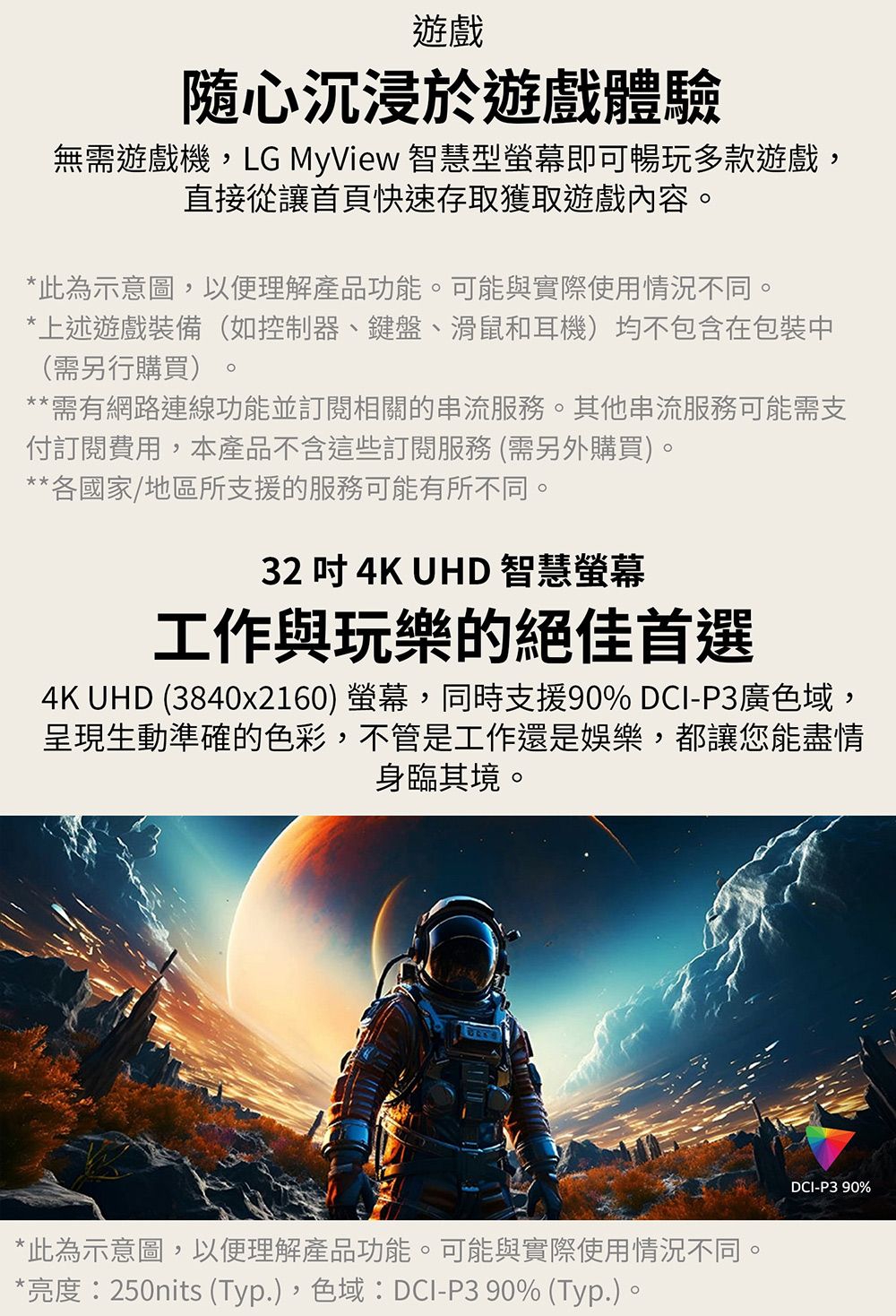 遊戲隨心沉浸於遊戲體驗無需遊戲機,LG MyView 智慧型螢幕即可暢玩多款遊戲,直接從讓首頁快速存取獲取遊戲內容*此為示意圖,以便理解產品功能。可能與實際使用情況不同。*上述遊戲裝備(如控制器、鍵盤、滑鼠和耳機)均不包含在包裝中(需另行購買)。**需有網路連線功能並訂閱相關的串流服務。其他串流服務可能需支付訂閱費用,本產品不含這些訂閱服務(需另外購買)。**各國家/地區所支援的服務可能有所不同。32  4K UHD 智慧螢幕工作與玩樂的絕佳首選4K UHD (3840x2160) 螢幕,同時支援90% DCI-P3廣色域,呈現生動準確的色彩,不管是工作還是娛樂,都讓您能盡情身臨其境。*此為示意圖,以便理解產品功能。可能與實際使用情況不同。*亮度:250nits (Typ.),色域:DCI-P3 90% (Typ.)。DCI-P390%