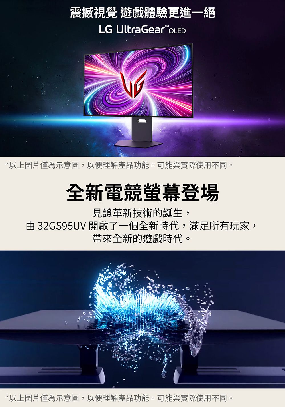 震撼視覺 遊戲體驗更進一絕LG UltraGear*以上圖片僅為示意圖,以便理解產品功能。可能與實際使用不同。全新電競螢幕登場見證革新技術的誕生,由 32GS95UV 開啟了一個全新時代,滿足所有玩家,帶來全新的遊戲時代。*以上圖片僅為示意圖,以便理解產品功能。可能與實際使用不同。