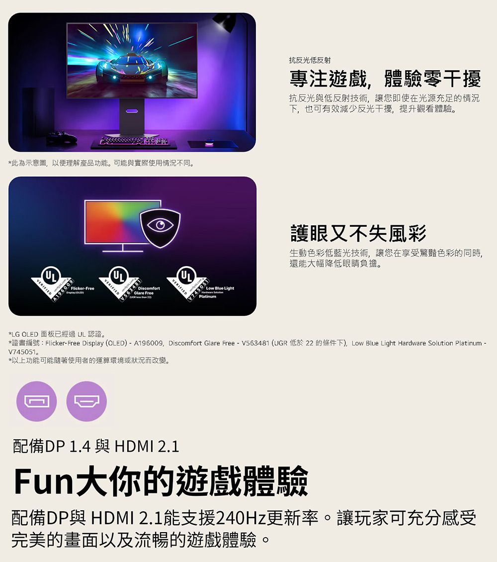 *此為示意圖以便理解產品功能。可能與實際使用情況不同。VERIFIEDFlicker-Free UL9600A1961DiscomfortGlare FreeULVERIFIEDLow Blue LightPlatinum抗反光低反射專注遊戲,體驗零干擾抗反光與低反射技術,讓您即使在光源充足的情況下,也可有效減少反光干擾,提升觀看體驗。護眼又不失風彩生動色彩低藍光技術,讓您在享受驚豔色彩的同時,還能大幅降低眼睛負擔。*LG OLED 面板已經 UL 認證。*證書編號:Flicker-Free Display (OLED) - A196009,Discomfort Glare Free - V563481 (UGR 低於22 的條件下) Low Blue Light Hardware Solution Platinum -V745051。*以上功能可能隨著使用者的運算環境或狀況而改變。配備DP 1.4 與 HDMI 2.1Fun大你的遊戲體驗配備DP與 HDMI 2.1能支援240Hz更新率。讓玩家可充分感受完美的畫面以及流暢的遊戲體驗。