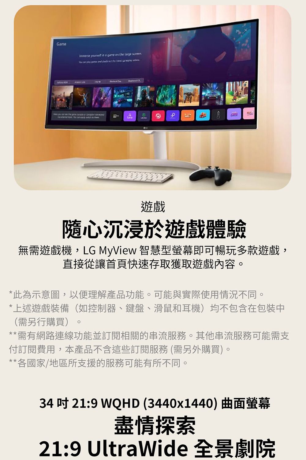 Game  in a  on    can     the      遊戲隨心沉浸於遊戲體驗無需遊戲機,LG MyView 智慧型螢幕即可暢玩多款遊戲,直接從讓首頁快速存取獲取遊戲內容*此為示意圖,以便理解產品功能。可能與實際使用情況不同。*上述遊戲裝備(如控制器、鍵盤、滑鼠和耳機)均不包含在包裝中(需另行購買)。**需有網路連線功能並訂閱相關的串流服務。其他串流服務可能需支付訂閱費用,本產品不含這些訂閱服務 (需另外購買)。**各國家/地區所支援的服務可能有所不同。34 吋 21:9 WQHD (3440x1440) 曲面螢幕盡情探索21:9 UltraWide 全景劇院