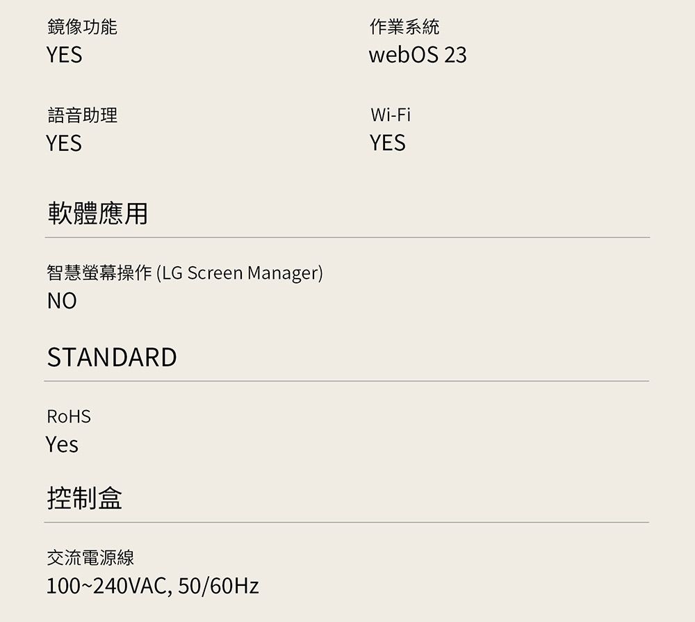 鏡像功能YES語音助理YES作業系統webOS 23Wi-FiYES軟體應用智慧螢幕操作(LG Screen Manager)NOSTANDARDRoHSYes控制盒交流電源線100~240VAC, 50/60Hz