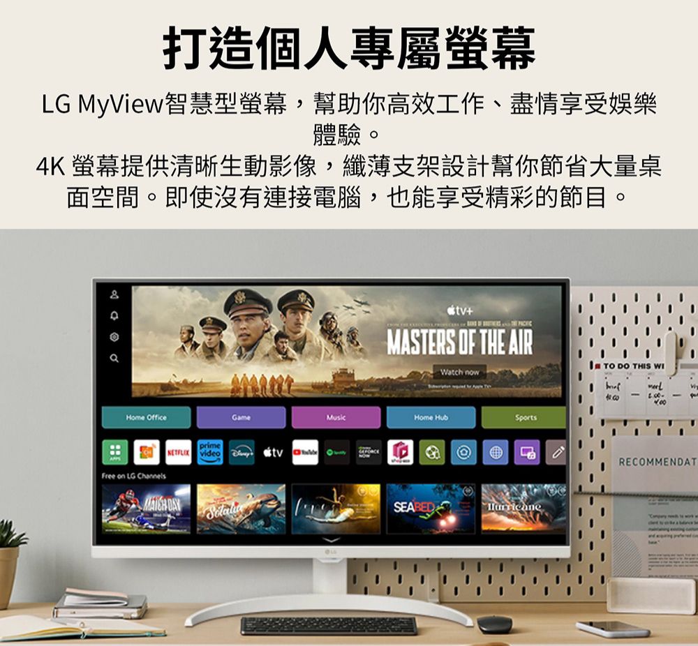 打造個人專屬螢幕LG MyView智慧型螢幕,幫助你高效工作、盡情享受娛樂體驗4K 螢幕提供清晰生動影像,纖薄支架設計幫你節省大量桌面空間。即使沒有連接電腦,也能享受精彩的節目。Home OfficeprimeGme   aFree on LG Channels +MASTERS OF THE ARWatch nowI  DO THIS WIHome HubSportsRECOMMENDAT