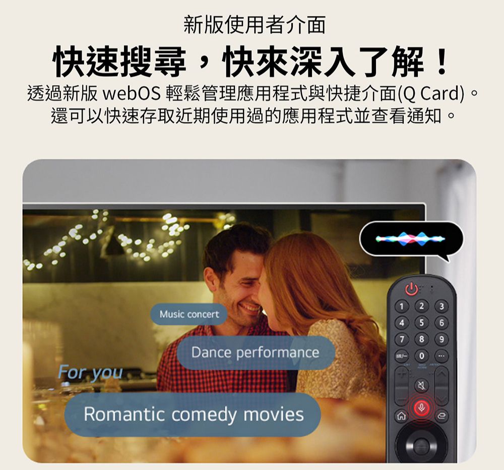 新版使用者介面快速搜尋,快來深入了解!透過新版 webOS 輕鬆管理應用程式與快捷介面(QCard)。還可以快速存取近期使用過的應用程式並查看通知。For youMusic concertDance performanceRomantic comedy movies1 245689