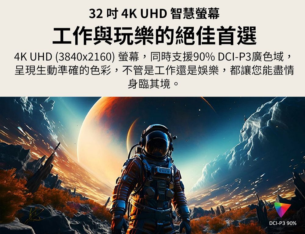 32  4K UHD 智慧螢幕工作與玩樂的絕佳首選4K UHD (3840x2160) 螢幕,同時支援90% DCI-P3廣色域,呈現生動準確的色彩,不管是工作還是娛樂,都讓您能盡情身臨其境。DCI-P390%