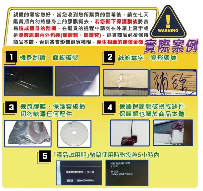 親愛的顧客您好當您收到您所購買的後請在七天鑑賞期內勿將機身上的膠膜撕去若您撕下保護膜後將容易造成機身的刮傷在退貨的過程中請勿在外箱上寫字或是毀壞原廠內外包裝(保麗龍、保護套),退貨商品必須保持商品本體,否則將會影響退貨權限,產生相應的賠償 機身刮傷、面板破裂WARNING實際例 紙箱寫字、變形毀壞 機身膠膜、保護套破損切勿缺漏任何配件 機器保麗龍破損或缺件保麗龍也屬於商品本體 產品試用期使用時數需為5內開小時開啟時間小時度:1920x1080/解析案1920x1080/