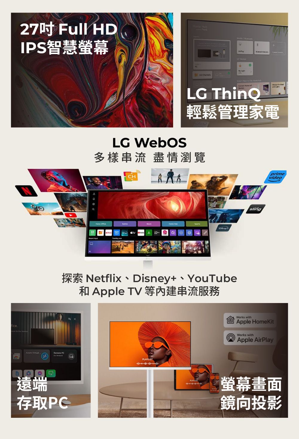 27吋Full HDIPS智慧螢幕 Remote PC G    LG ThinQ輕鬆管理家電多樣串流 盡情瀏覽 OfficeCHHome HubL探索 Netflix、Disney、YouTube和Apple TV 等内建串流服務遠端存取PCPLAYLISTprimevideoWorks withApple HomeKitWorks withApple AirPlay螢幕畫面鏡向投影