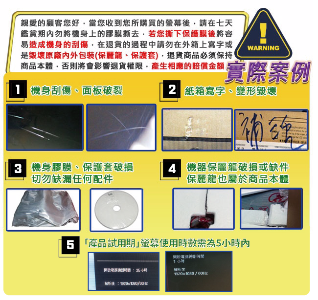 親愛的顧客您好當您收到您所購買的後請在七天鑑賞期內勿將機身上的膠膜撕去若您撕下保護膜後將容易造成機身的刮傷,在退貨的過程中請勿在外箱上寫字或是毀壞原廠內外包裝(保麗龍、保護套),退貨商品必須保持商品本體,否則將會影響退貨權限,產生相應的賠償 機身刮傷、面板破裂WANING實際案例 紙箱寫字、變形毀壞R 機身膠膜、保護套破損切勿缺漏任何配件 機器保麗龍破損或缺件保麗龍也屬於商品本體 產品試用期使用時數需為5小時內開啟:35小時:920x1080/開啟時間1小時解析度1920x1080 /