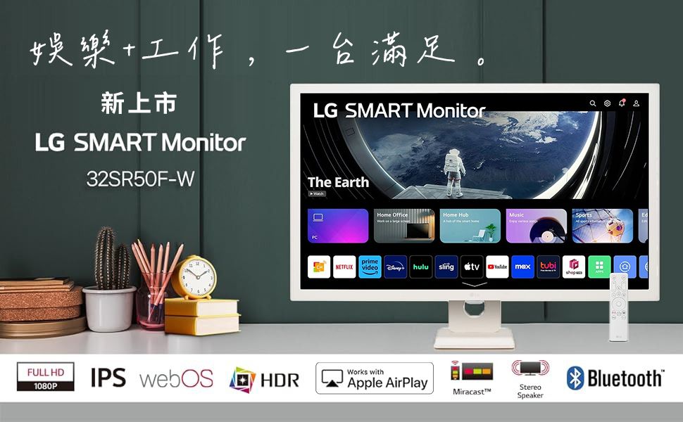 娛樂工作,一台滿足。新上市 LG SMART MonitorLG SMART Monitor32SR50F-The EarthHome HubSportsprimeNETFLIX videohulusling tubiFULL HD1080PIPS webOSHDRWorks withApple AirPlayBluetoothMiracastMStereoSpeaker
