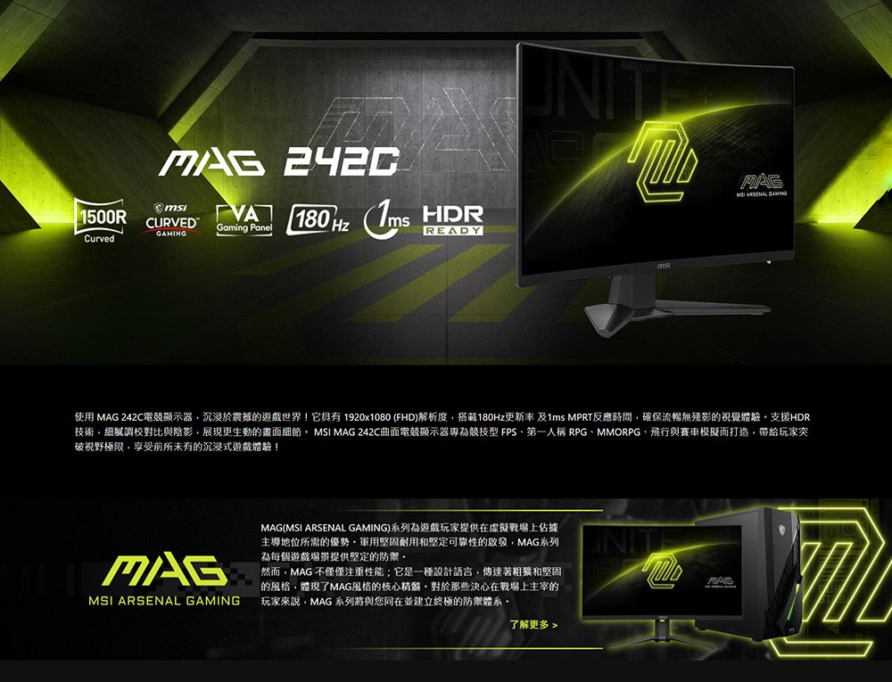 1500RCURVEDGaming PanelCurved180   UNITMAG  GAMING使用 MAG 242C電競顯示器沉浸於震撼的遊戲世界!它具有 1920x1080 (FHD)解析度搭載180Hz更新率及1ms MPRT反應時間確保流暢無殘影的視覺體驗支援HDR技術細膩調校對比與陰影,展現更生動的畫面細節,MSI MAG 242C曲面電競顯示器為競技型 FPS第一人稱 RPGMMORPG、飛行與賽車模擬而打造,帶給玩家突破視野極限,享受前所未有的沉浸式遊戲體驗!MAGMSI ARSENAL GAMINGMAG(MSI ARSENAL GAMING)系列為遊戲玩家提供在虛擬戰場上佔據主導地位所需的優勢堅固耐用和堅定可靠性的啟發,MAG系列為每個遊戲場景提供堅定的然而,MAG 不僅僅注重性能;它是一種設計語言,傳達著粗獷和堅固的風格,體現了MAG風格的核心那些決心在戰場上主宰的玩家來說,MAG 系列將與您在並建立終極的防禦體系了解更多