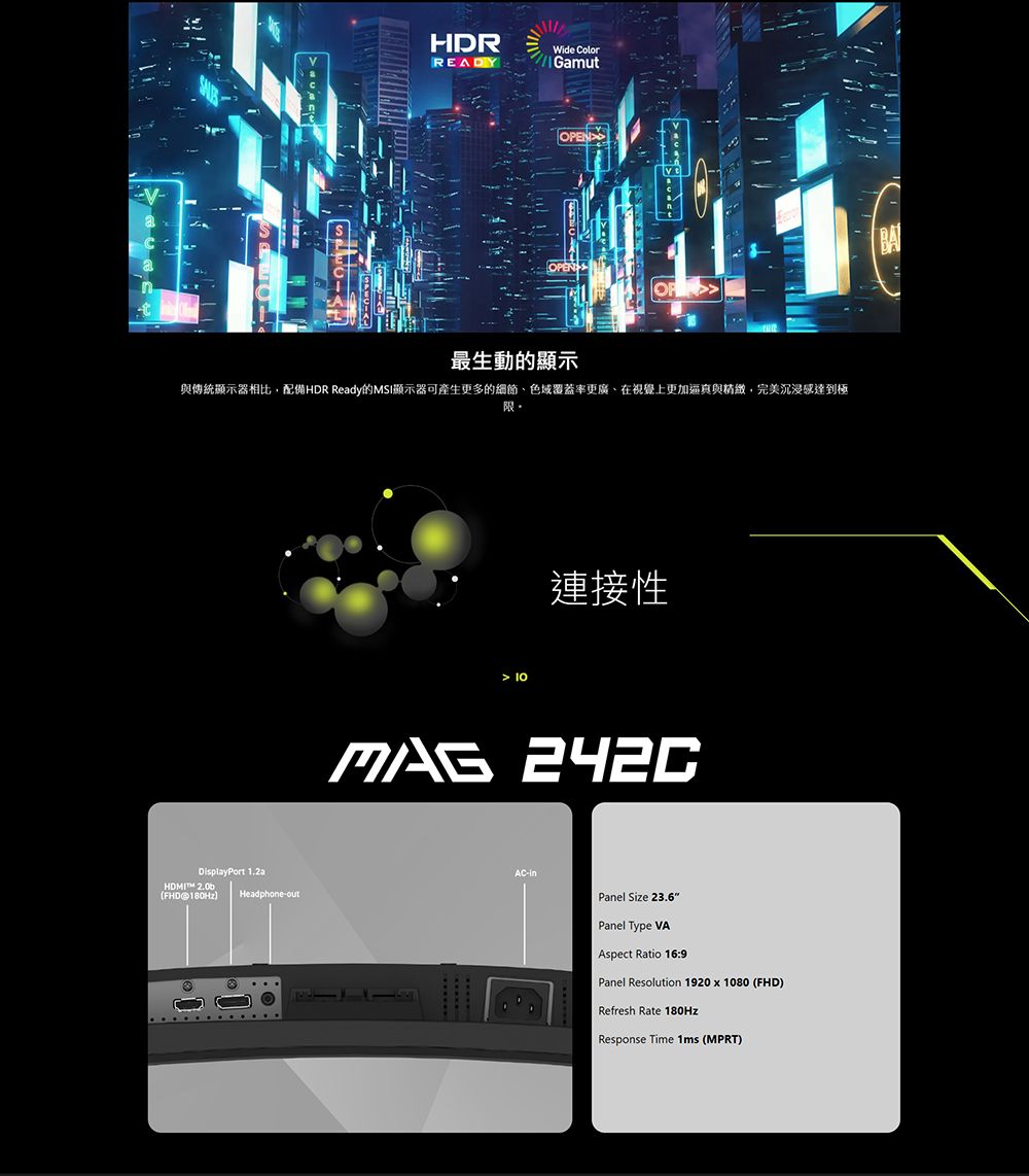 HDRRADYWide ColorGamutOPEN最生動的顯示與傳統顯示器相比配備HDR Ready的MSI顯示器可產生更多的細節色域覆蓋率更廣,在視覺上更加逼真與,完美沉浸感達到極DisplayPort  FHD 180HzHeadphone-out 10連接性MAG 242CE-Panel Size 23.6Panel Type VAAspect Ratio 16:9Panel Resolution 1920 x 1080 (FHD)Refresh Rate 180HzResponse Time 1ms (MPRT)