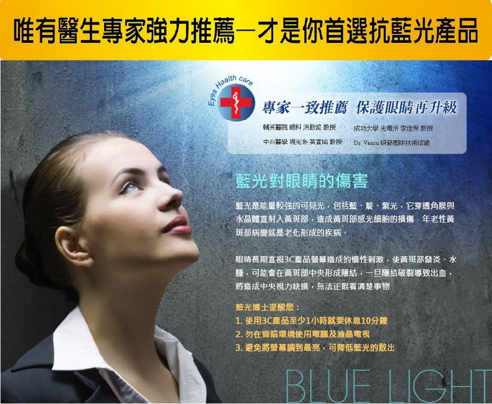 唯有醫生專家強力推薦才是你首選抗藍光產品Healthcare專家一致推薦 保護眼睛再升級輔英醫院眼科  教授 成功大學 光電  教授中山醫學 視光系  教授Dr. Vion 技術認證藍光對眼睛的傷害藍光是能量的可見光包括藍、靛、紫光,它穿透角膜與水晶體直射入黃斑部,造成黃斑部感光細胞的損傷,年老性黃斑部病變就是老化形成的疾病眼睛長期直視3C產品螢幕造成的慢性刺激,使黃斑部發炎、水腫,可能會在黃斑部中央形成結,一旦隱結導致出血,將造成中央視力缺損,無法正眼看清楚事物藍光博士提醒您:1. 使用3C產品至少1小時就要休息10分鐘2. 勿在昏暗環境使用電腦及液晶電視3. 避免將螢幕調到最亮,可降低藍光的散出BLUE LIGHT