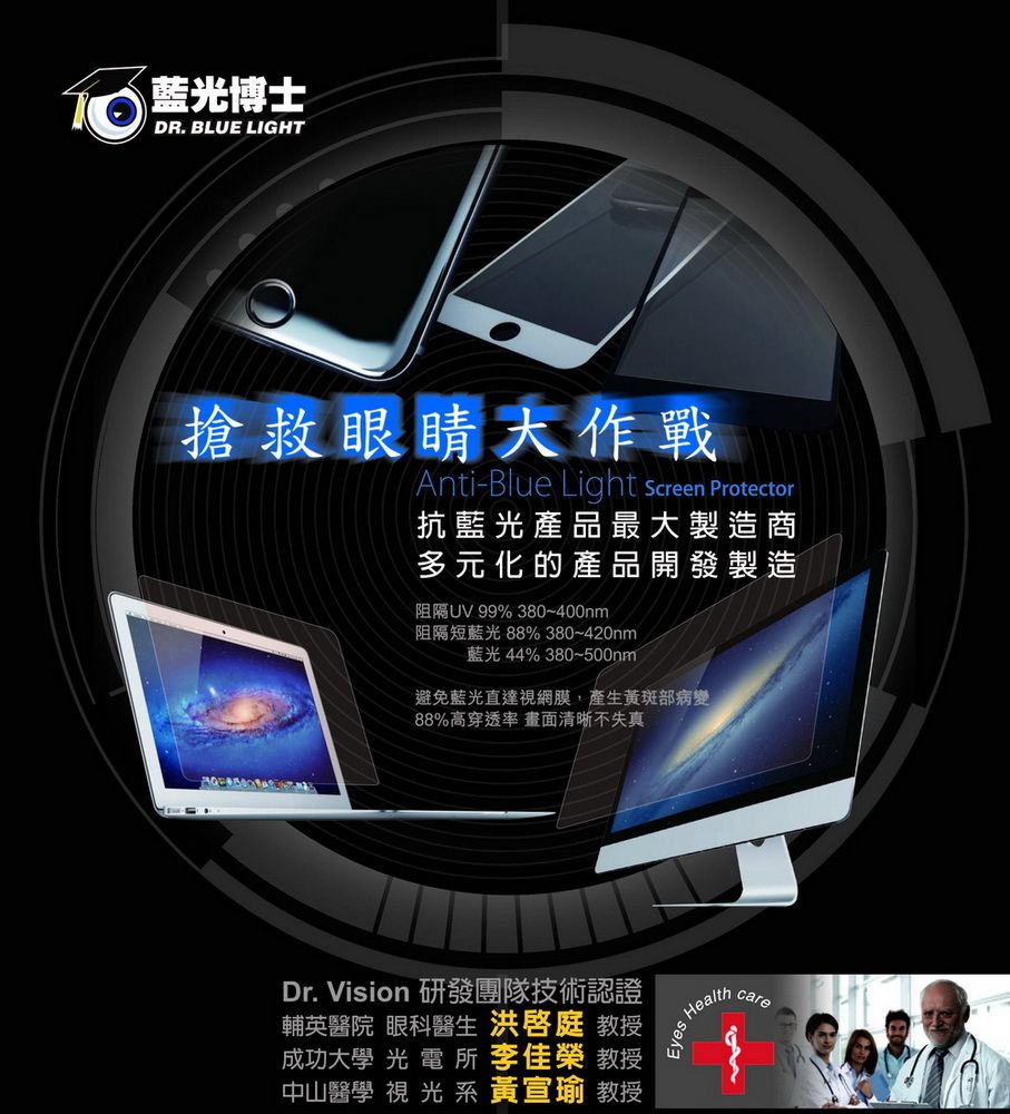 藍光博士DR. BLUE LIGHT搶救眼睛大作戰Anti-Blue Light Screen Protector抗藍光產品最大製造商多元化的產品開發製造阻隔UV 99% 380~400nm阻隔短藍光 88% 380~420nm藍光 44% 380~500nm避免藍光直達視網膜,產生黃斑部病變88%高穿透率 畫面清晰不失真Dr. Vision 研發團隊技術認證輔英醫院 眼科醫生  教授成功大學 光電所  教授中山醫學 視 光 系 黃宣瑜 教授Healthcare