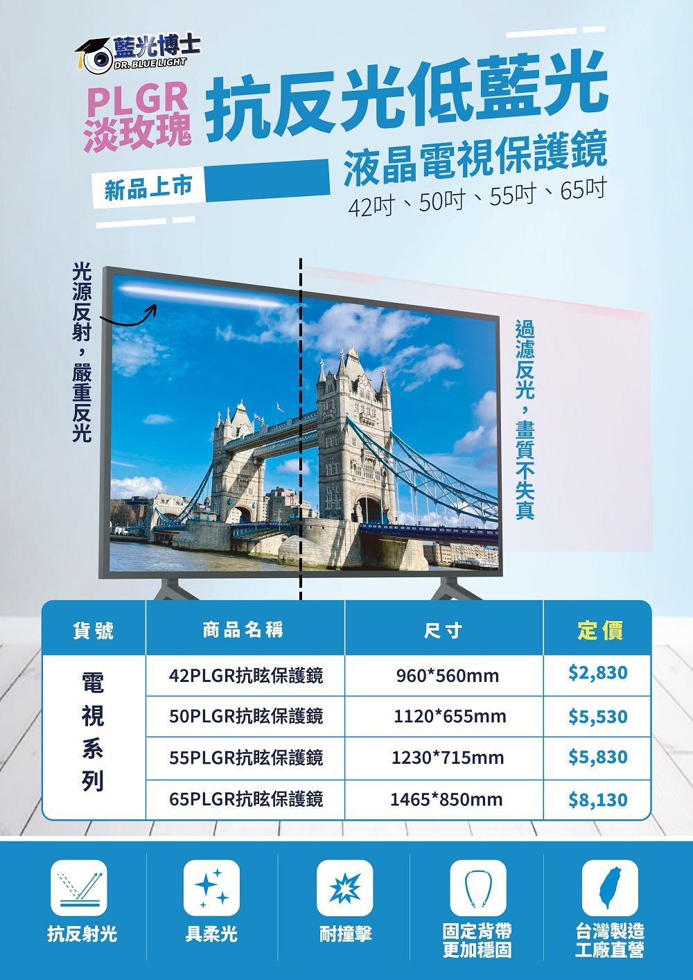 藍光博士DR. BLUE LIGHT抗低藍光新品上市液晶保護鏡42吋、50吋、55吋、65吋貨號反光商品名稱尺寸定價42PLGR抗眩保護鏡960*560mm$2,83050PLGR抗眩保護鏡1120*655mm$5,53055PLGR抗眩保護鏡1230*715mm$5,83065PLGR抗眩保護鏡1465*850mm$8,130電視抗反射光具柔光耐撞擊固定背帶台灣製造更加穩固工廠直營