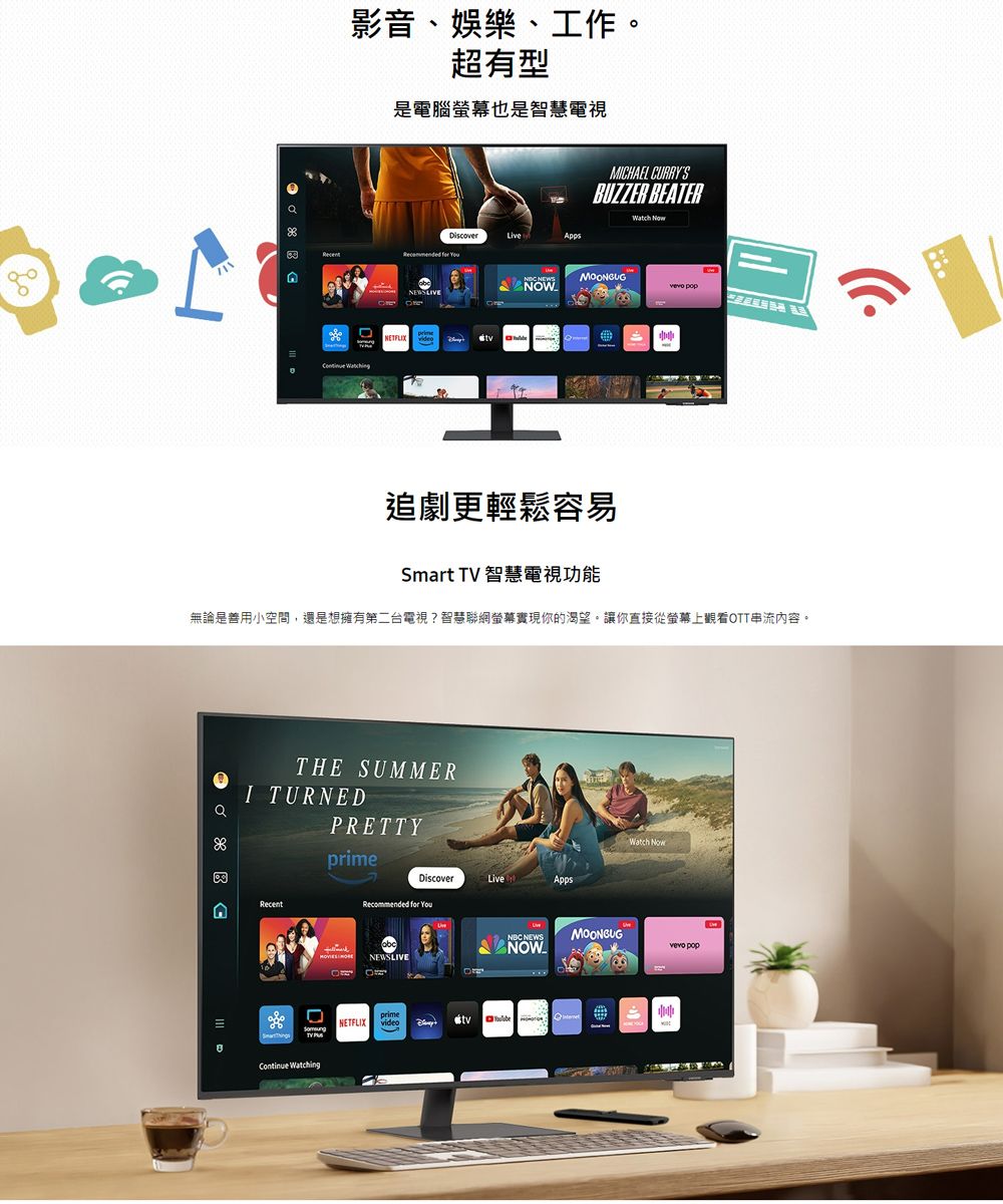 影音、娛樂、工作。超有型是電腦螢幕也是智慧電視MCHAEL CURRYSBUZZER BEATER DiscoverLive  NEWSLIVE  NEWS pop追劇更輕鬆容易Smart TV 智慧電視功能無論是善用小空間,還是想擁有第二台電視?智慧聯網螢幕實現你的渴望。讓你直接從螢幕上觀看OTT串流內容。THE SUMMERI TURNEDRETTYRecentContinue WatchingDiscoverLiveAppsRecommended for NEWSLIVEprimeNETFLIX videoNBC NEWSP NOWWatch NowMOONGUG pop