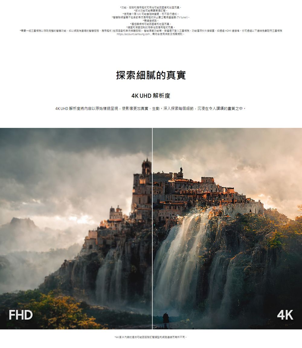 、可地區而異部分功能使用者介面( 變更通知*包含之 (TV tuner)*。*遙控器地區而異。*控制性用而異。*一存取完整功能如以網路的服務(包括和媒體服務)功能,選擇不帳號,功能僅限於外接裝置,如透過 HDMI 連接。你可透過以下連結免費註冊https://account.samsung.com使用條款及相關規則。FHD探索細膩的真實4K UHD 解析度4K UHD 解析度將內容以原始樣貌呈現,使影像更加真實、生動,深入探索每個細節,沉浸在讚嘆的畫質之中。*4K影片内容的提供可能服務和網路連線而不同。4K