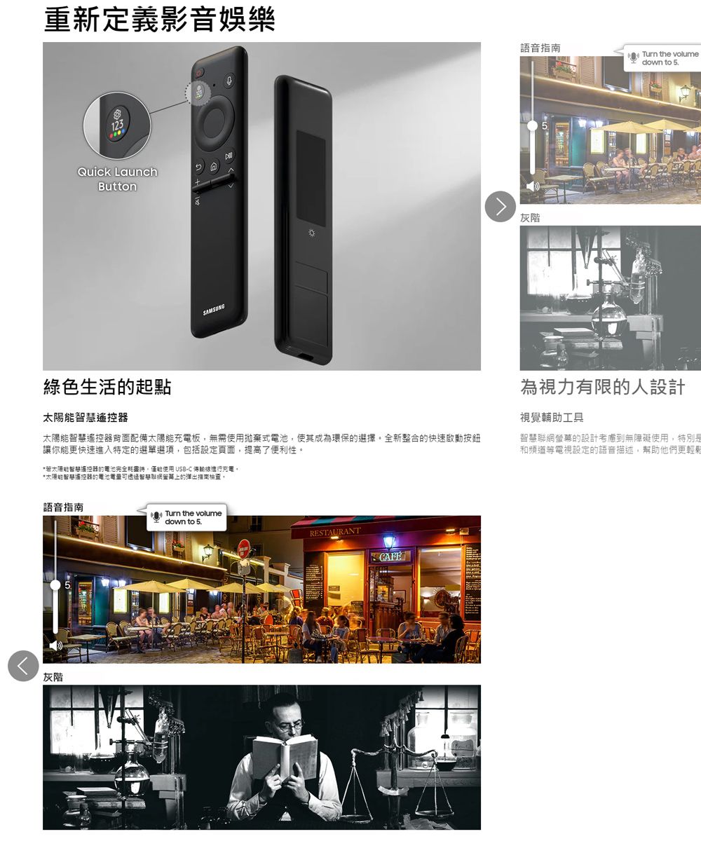 重新定義影音娛樂123Quick LaunchButtonAMSUNG語音Turn the volumedown to 5.灰階綠色生活起點太陽能慧遙控器太陽能慧遙控器配備太陽能充電板無需使用拋棄式電池,使其成為環保的選擇全新整合的快速啟動按鈕讓你能更快速進入特定的選單選項,包括設定頁面,提高了便利性。*若太陽能智遙控器的電池完全,僅能使用 USB-C 進行充電。*太陽能智遙控器的電池電量可智的指南,為視力有限的人設計視覺輔助工具智慧聯網螢幕的設計考慮到無障礙使用,特別是和頻道等電視設定的語音描述,幫助他們更輕鬆語音指南灰階Turn the volumedown to 5.RESTAURANTS