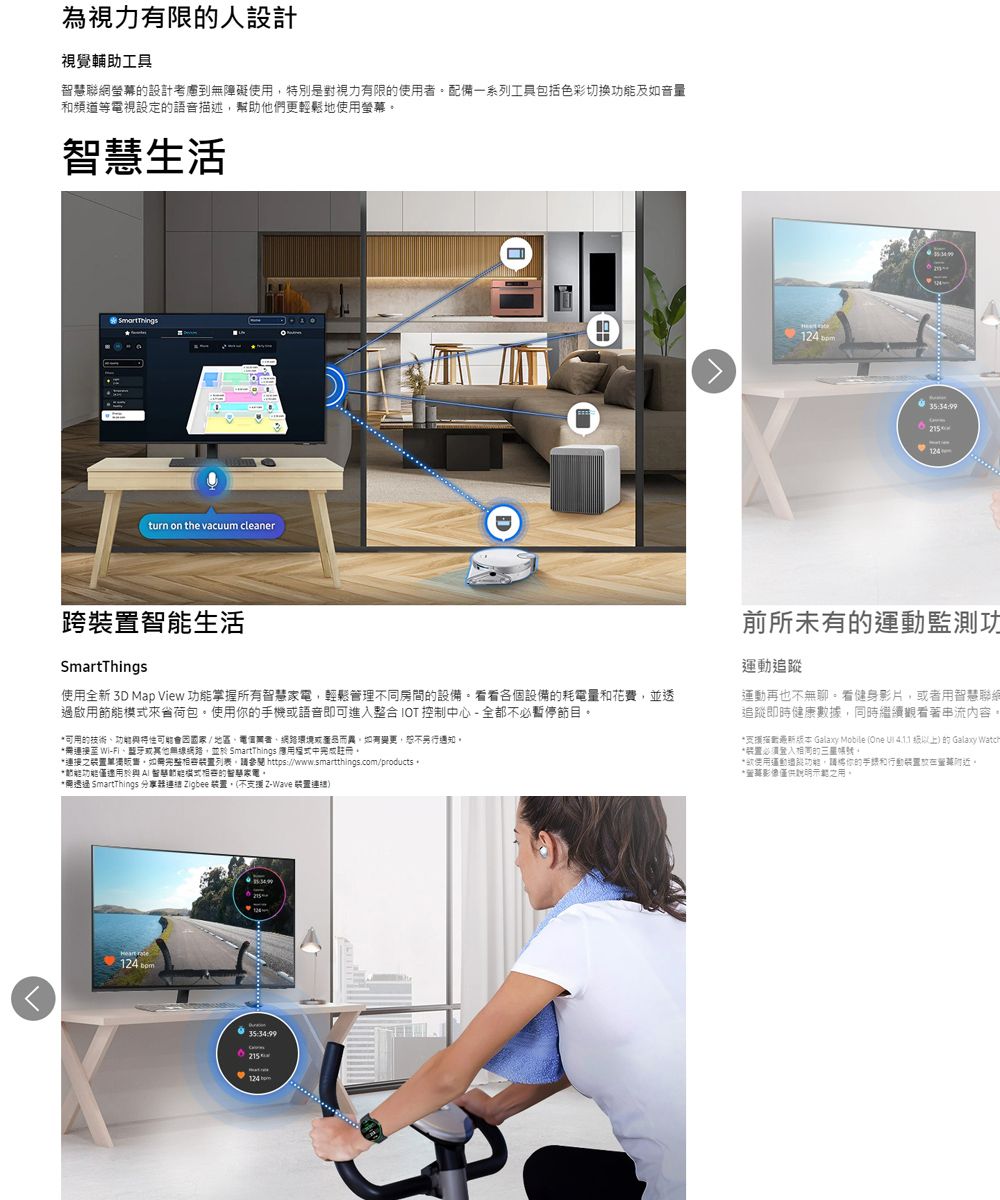 為視力有限人設計視覺輔助工具聯網螢幕設計考慮到無障礙使用特別是對視力有限的使用配備一系列工具包括色彩切换及如音量和頻道電視設定的音描述幫助他們更輕鬆地使用螢幕生活turn on the vacuum cleaner124 35:34:99124跨智生活SmartThings使用全新 3D Map View 掌握所有智慧輕鬆管理同房間的設備看看各個設備的耗電量和花費,並透啟用來省荷包使用你的手機或語音即可進入整合 IOT 控制中心全都不必暫停節目可用的技術功可能因國家/ 地區網路環境或而異,如有變更,通知。接 -或其他,並於 SmartThings 應用中完成註冊。連接之裝置。完整裝置列表,參閱 https://www.smartthings.com/products 。*能僅智慧節能模式的智慧家電。* SmartThings 分享器連語 igbee 裝置,不 Z-Wave 裝置前所未有的運動監測功運動追蹤運動再也不無聊。看健身影片,或者用智慧聯網追蹤即時健康數據,同時繼續觀看著內容。*者版本 Galaxy Mobile One   () 的Galaxy Watch*装置必須的。*使用運動過能功能,請你的和行動裝置。*影像僅供說明示範之用。 124 35:34:99124