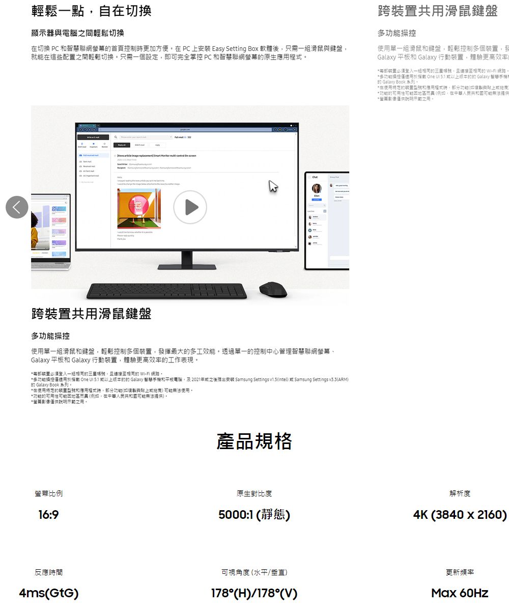 輕鬆點自切換顯示器電腦間輕鬆切換在切換 PC 聯網螢幕首頁制更加方便在PC上 Easy Setting Box 軟體後只需鍵盤就能在這些配置之間輕鬆切換只需一個設定即可完全掌 PC 智慧聯網螢幕原生   跨共用滑鼠鍵盤多操控使用單一滑鼠和鍵盤輕鬆控制多個裝置,發揮最大多工效能透過單一控制中心管理智慧聯網螢幕、Galaxy 平板和 Galaxy 行動裝置,體驗更高效率工作表。裝置必須一組,  。多功能控僅適用     Galaxy 智慧和平板電腦,及2021年之後推出 Samsung Settings v1.5( Samsung Settings (ARM Galaxy Book 系列。*在使用和,功能(與)無法使用。*功能的可用性因地區而異(例,在可能無法提供)。*影像僅供說明示範之用。產品規格跨裝置共用滑鼠鍵盤多功能操控使用單一組滑鼠和鍵盤,輕鬆控制多個裝置,發Galaxy 平板和 Galaxy 行動裝置,體驗更高效率*部裝置必須一組的賬號,且連接的 Wi-Fi 網路。*多功能控僅    的的 Galaxy 智慧手機的 Galaxy Book 系列。*在使用的装置和應用程式時,功能(如與貼上現*功能的可用性可能因地區而(例如,在中華人民共和國可能無法提供*影像僅供說明示範之用。螢幕比例16:9原生對比度5000:1(靜態)解析度4K(3840x2160)反應時間4ms(GtG)可視角度(水平/垂直)178°(H)/178°(V)更新頻率Max 60Hz