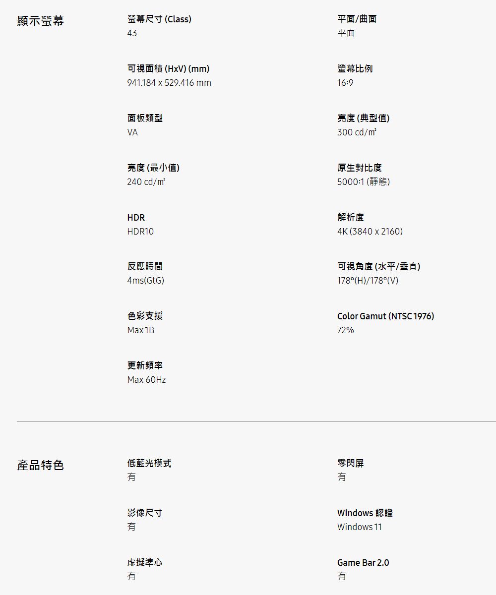 顯示螢幕螢幕尺寸 (Class)43平面/曲面平面可視面積(HxV) ()941.184x529.416 mm螢幕比例16:9面板類型VA亮度 (典型值)300 cd/m亮度(最小值)240 cd/mHDRHDR10原生對比度5000:1 (靜態)解析度4K (3840 x 2160)反應時間4ms(GtG)可視角度(水平/垂直)178°(H)/178°(V)色彩支援Max1BColor Gamut (NTSC 1976)72%更新頻率Max 60Hz產品特色低藍光模式影像尺寸虛擬準心零閃屏Windows 認證Windows 11Game Bar 2.0