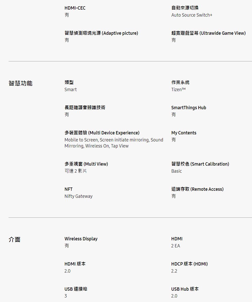 智慧功能HDMI-CEC智慧偵測環境光源Adaptive picture)類型Smart長距離語音辨識技術多裝置體驗 (Multi Device Experience)Mobile to Screen Screen initiate mirroring, SoundMirroring, Wireless On, Tap View多重視窗(Multi View)可達2影片NFTNifty Gateway自動來源切換Auto Source Switch+超寬遊戲螢幕(Ultrawide Game View)作業系統TizenSmartThings HubMy Contents智慧色 (Smart Calibration)Basic遠端存取(Remote Access)介面Wireless DisplayHDMI2 EAHDMI 版本2.0HDCP 版本 (HDMI)2.2USB 連接埠3USB Hub 版本2.0