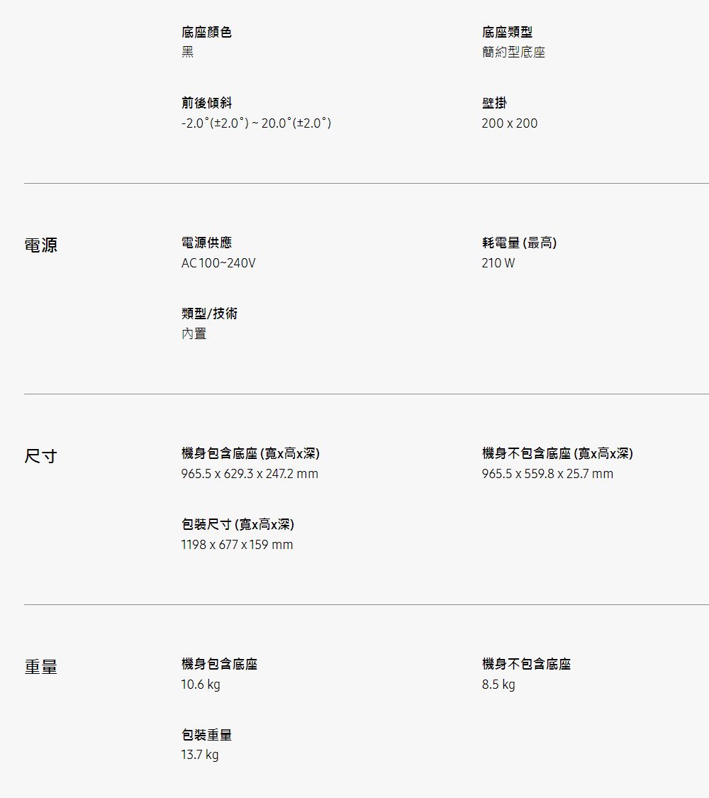 電源底座顏色黑前後傾斜  20.0 (2.0電源供應AC100~240V類型/技術內置尺寸機身包含底座(高深)965.5 x 629.3 x 247.2 mm包裝尺寸(x高x深)1198x677x159 mm重量機身包含底座10.6 kg包裝重量13.7 kg底座類型簡約型底座壁掛200x200耗電量(最高)210 W機身不包含底座(寬x高x深)965.5x559.8 x 25.7 mm機身不包含底座8.5 kg