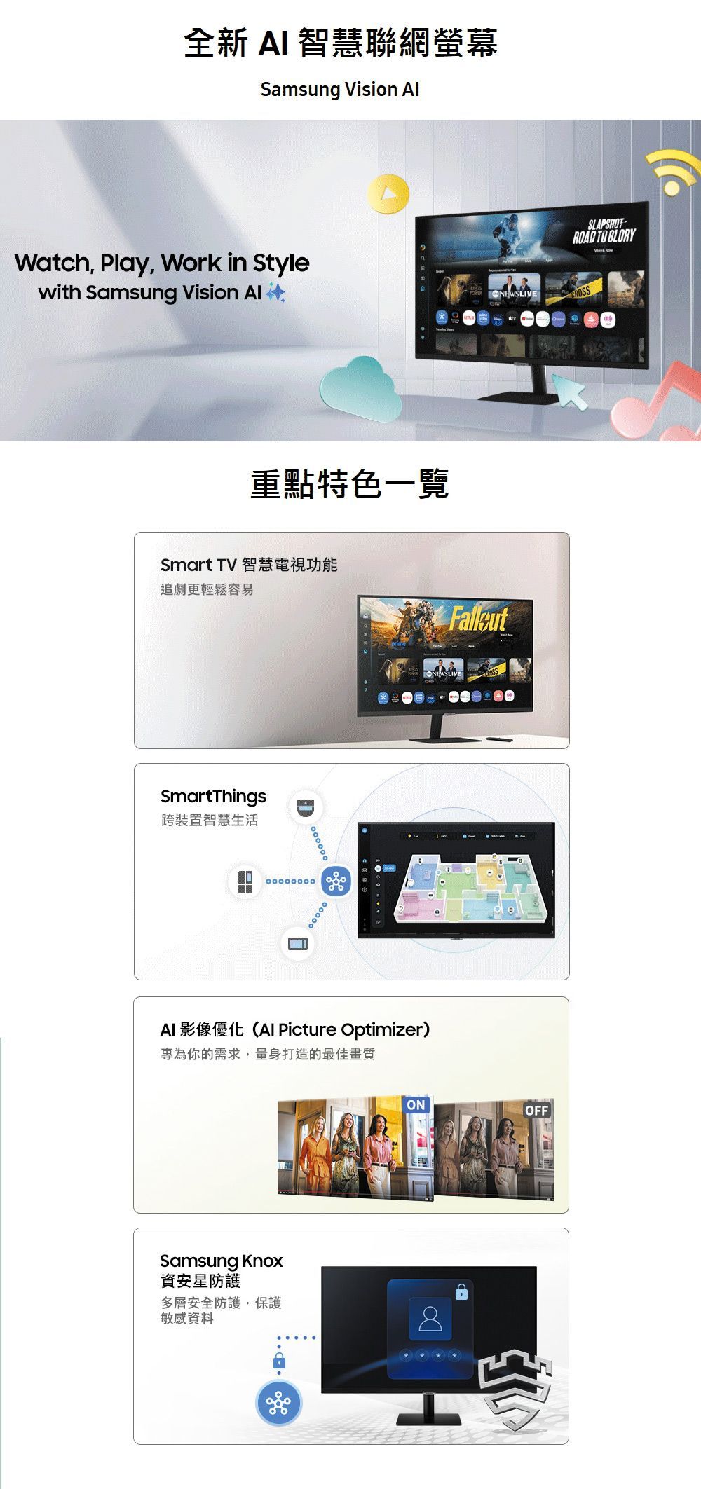 全新  智慧聯網螢幕Samsung Vision Watch, Play, Work in Stylewith Samsung Vision 重點特色一覽Smart TV 智慧電視功能追劇更輕鬆容易SmartThings跨裝置智慧生活AI 影像優化( Picture Optimizer)專為你的需求,量身打造的最佳畫質Samsung Knox資安防護ONOFF多層安全防護,保護敏感資料8SLAPSHOT TO GLORY