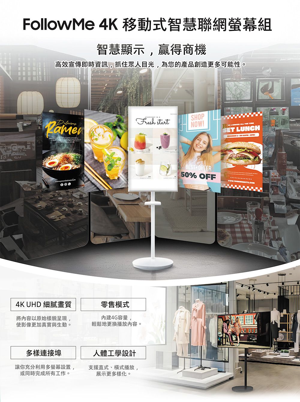 FollowMe 4K 移動式智慧聯網組智慧顯示贏得商機高效宣傳即時資訊,抓住眾人目光,為您的產品創造更多可能性。 startSHOPNOW!BEST OFFER50% OFF4K UHD 細膩畫質將內容以原始樣貌呈現,使影像更加真實與生動。零售模式4G容量,輕鬆地更換播放內容。多樣連接埠人體工學設計讓你充分利用多螢幕設置,或同時完成所有工作。支援直式、式播放,展示更多樣化。 ALL THE SET LUNCH