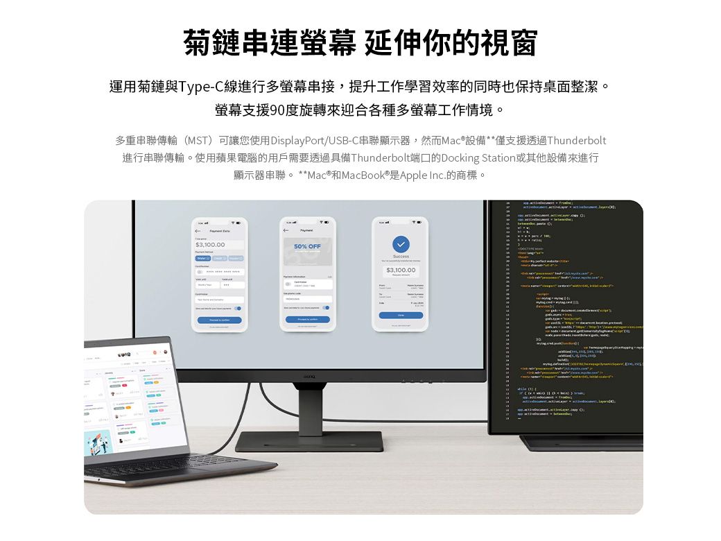 菊鏈串連 延伸你的視窗運用菊鏈與Type-C線進行多螢幕,提升工作學習效率的同時也保持桌面整潔。螢幕支援90度旋轉來迎合各種多螢幕工作情境。多重串聯傳輸(MST)可讓您使用DisplayPort/USB-C串聯顯示器,然而Mac®設備**僅支援透過Thunderbolt進行串聯傳輸。使用蘋果電腦的用戶需要透過具備Thunderbolt端口的Docking Station或其他設備來進行顯示器串聯。**Mac® 和MacBook® 是Apple Inc.的商標。3,100.0050% OFF3,100.00