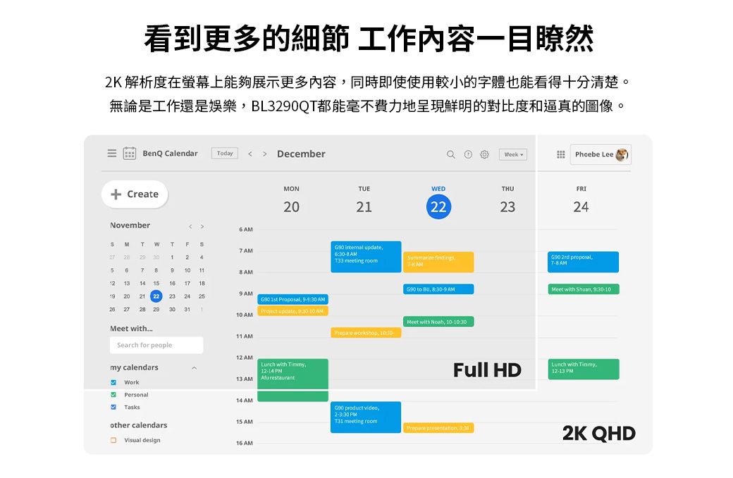 看到更多的細節 工作內容一目瞭然2K 解析度在螢幕上能夠展示更多內容同時即使使用較小的字體也能看得十分清楚。無論是工作還是娛樂BL3290QT都能毫不費力地呈現鮮明的對比度和逼真的圖像。BenQ Calendar Today   December CreateNovember  eek Phoebe LeeMONTUEWEDTHURI2022324 T WTF7  2 1245 7 9 11 AM 1314 15161819 20 21 222324259 AM 1st Proposal 30 AM 27 28 2930 3110 AM    10 AM internal update6 AM findingsT33 meeting  2rd proposal AMG90 to  8 AMMeet with  930-10Meet with11 AMMeet with  10- workshop, 10:30Search for people12 AMmy calendars with , PMFull HD with Timmy,12-13 PM13 AM restaurantWorkPersonal14 AMTasksG90 product video,:30 PM15 AMT31 meeting roomother calendars presentation, Visual design2K QHD16 AM