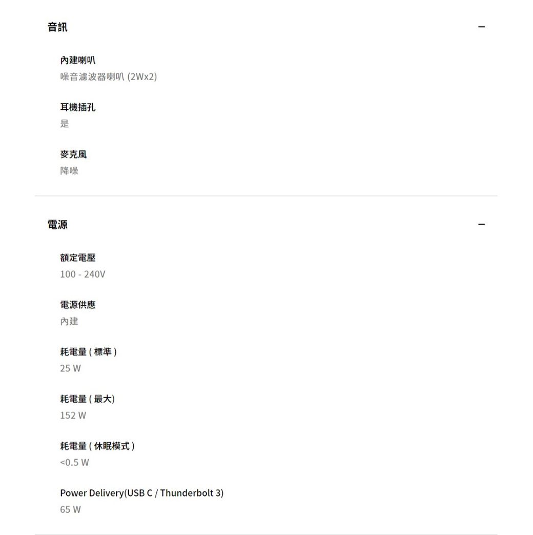 音訊內建喇叭噪音濾波器喇叭(2Wx2耳機插孔是麥克風降噪電源額定電壓100-240V電源供應內建耗電量(標準)25 W耗電量(最大)152 W耗電量(休眠模式)0.5 WPower Delivery(USB C / Thunderbolt 3)65 W