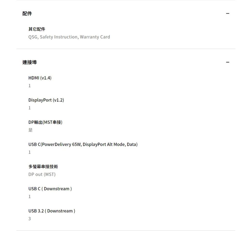 配件其它配件QSG, Safety Instruction, Warranty Card連接埠HDMI (v1.4)1DisplayPort (v1.2)1DP輸出(MST串接)USB C(PowerDelivery 65W, DisplayPort Alt Mode, Data)1多螢幕串接技術DP out (MST)USB C (Downstream)1USB 3.2 (Downstream)3