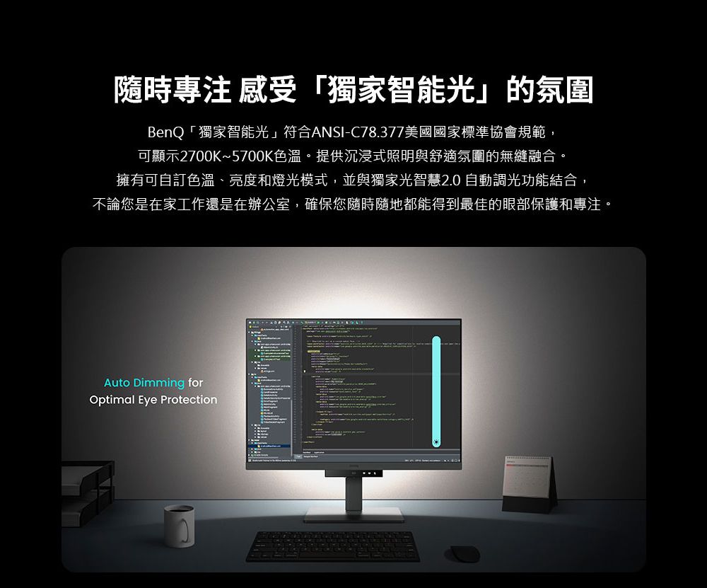 隨時專注 感受「獨家智能光」的氛圍BenQ「獨家智能光」符合ANSI-C78.377美國國家標準協會規範,可顯示2700K~5700K色溫。提供沉浸式照明與舒適氛圍的無縫融合。擁有可自訂色溫、亮度和燈光模式,並與獨家光智慧2.0 自動調光功能結合,不論您是在家工作還是在辦公室,確保您隨時隨地都能得到最佳的眼部保護和專注。Auto Dimming forOptimal Eye Protection