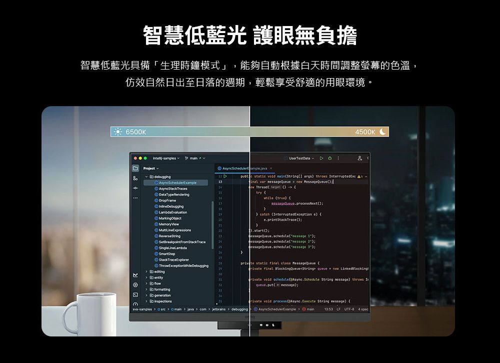 智慧低藍光 護眼無負擔智慧低藍光「生理時鐘模式」,能夠自動根據白天時間調整螢幕的色溫,仿效自然日出至日落的週期,輕鬆享受舒適的用眼環境。6500K 500K& static   args        Thrad       catch nterruptedException e .startProjectDataTypeRendering    formatting )essageQueue. 2)essageQueue.schedule ) static final class   final   new  void schedule( String )  I() void process (Async.Execute String )          com    debugging    main  LF UTF 4
