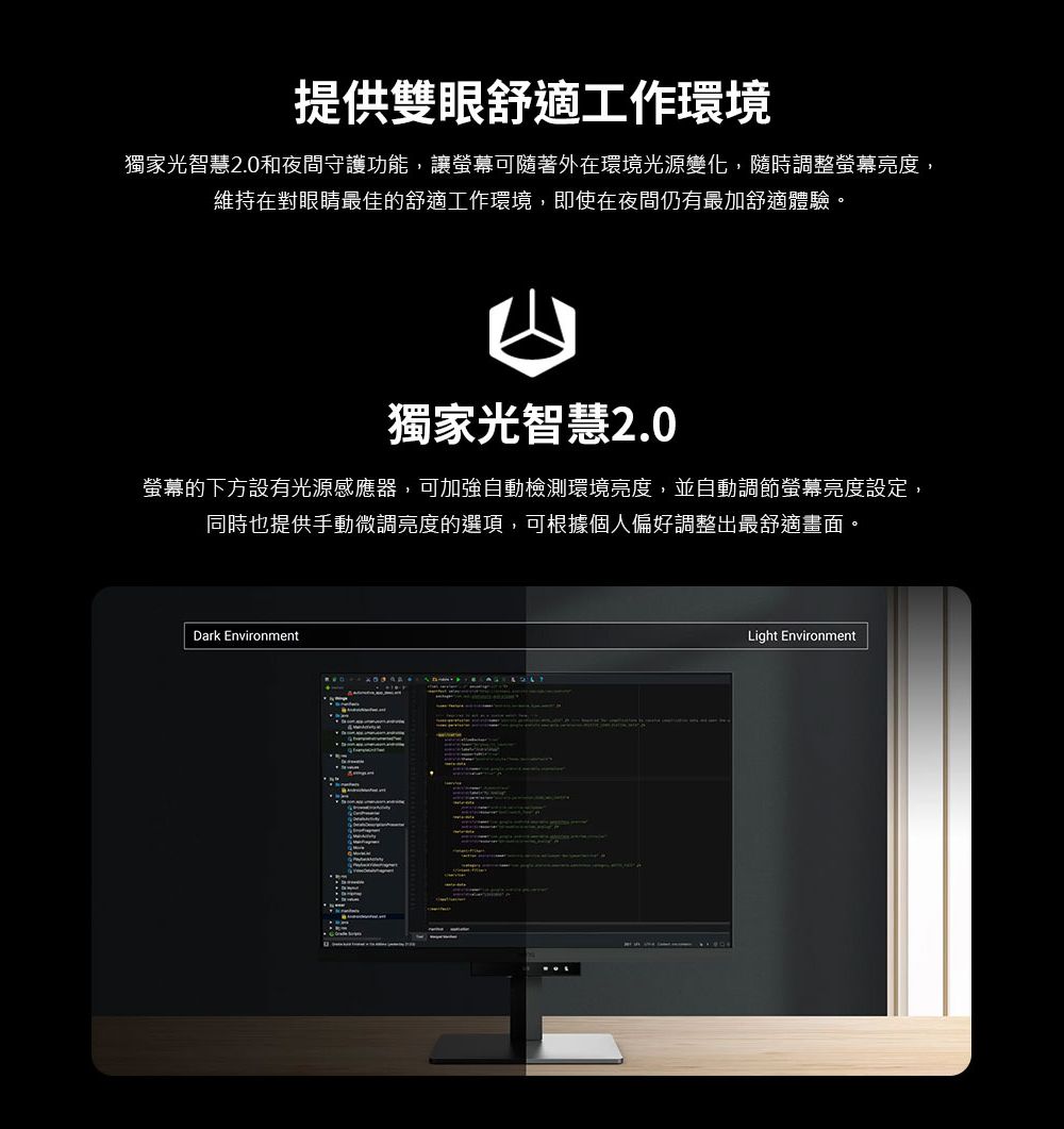 提供雙眼舒適工作環境獨家光智慧2.0和夜間守護功能,讓螢幕可隨著外在環境光源變化,隨時調整螢幕亮度,維持在對眼睛最佳的舒適工作環境,即使在夜間仍有最加舒適體驗。獨家光智慧2.0螢幕的下方設有光源感應器,可加強自動檢測環境亮度,並自動調節螢幕亮度設定,同時也提供手動微調亮度的選項,可根據個人偏好調整出最舒適畫面。Dark EnvironmentLight Environment
