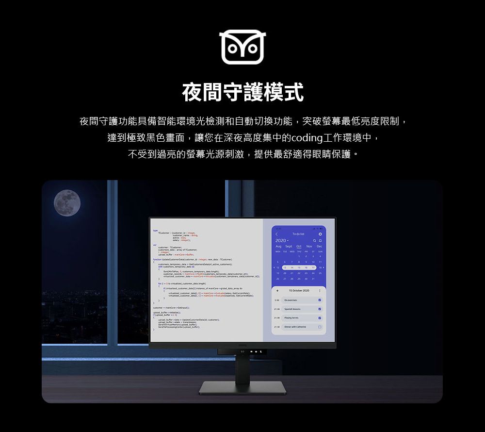 夜間守護模式夜間守護功能具備智能環境光檢測和自動切換功能,突破螢幕最低亮度限制,達到極致黑色畫面,讓您在深夜高度集中的coding工作環境中不受到過亮的螢幕光源刺激,提供最舒適眼睛保護。- Sept Dec    2020